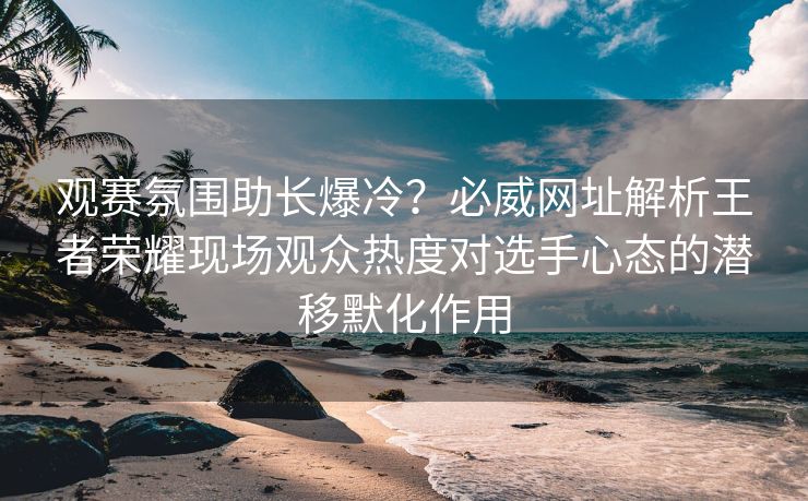 观赛氛围助长爆冷？必威网址解析王者荣耀现场观众热度对选手心态的潜移默化作用