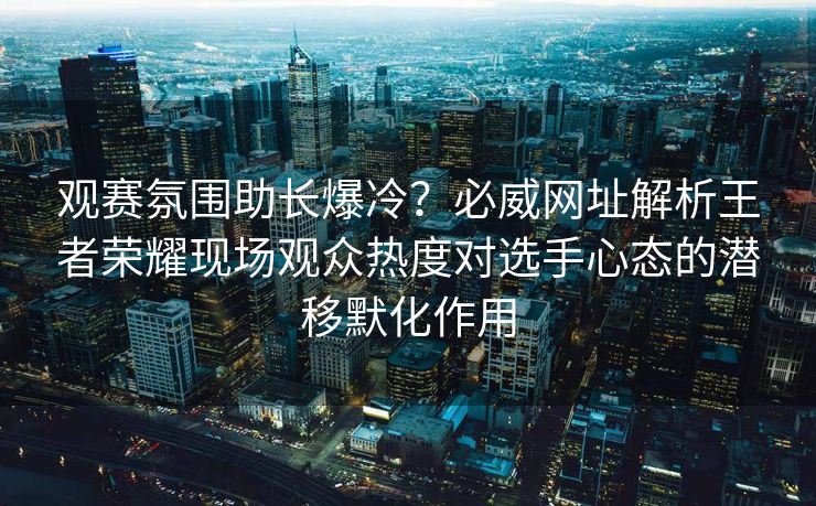 观赛氛围助长爆冷？必威网址解析王者荣耀现场观众热度对选手心态的潜移默化作用