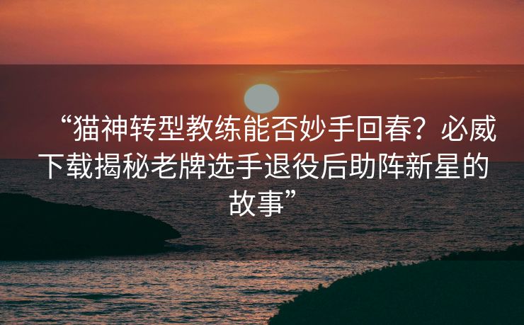 “猫神转型教练能否妙手回春？必威下载揭秘老牌选手退役后助阵新星的故事”