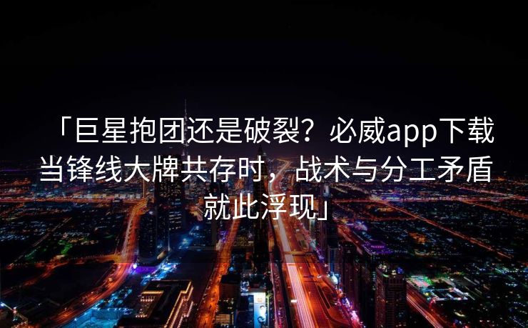 「巨星抱团还是破裂？必威app下载 当锋线大牌共存时，战术与分工矛盾就此浮现」